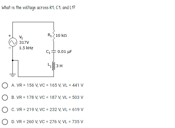 What is the voltage across R1, C1, and L1?
R 10 kn
+
317V
1.5 kHz
0.01 µF
L 3H
O A. VR = 156 V, VC = 165 V, VL = 441 V
O B. VR = 178 V, VC = 187 V, VL = 503 V
O c. VR = 219 V, VC = 232 V, VL = 619 V
O D. VR = 260 V, VC = 276 V, VL = 735 V
