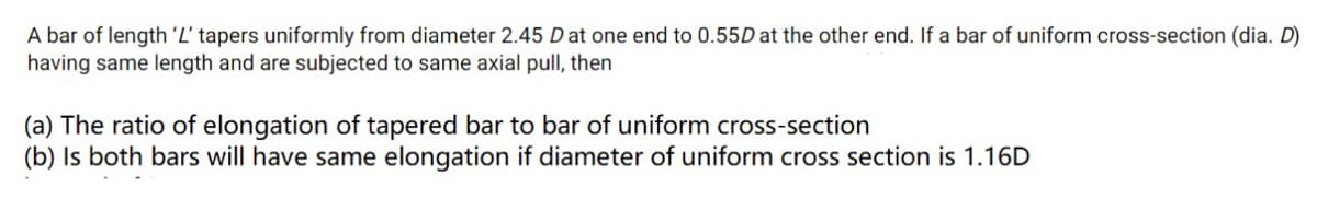 A bar of length 'L' tapers uniformly from diameter 2.45 D at one end to 0.55D at the other end. If a bar of uniform cross-section (dia. D)
having same length and are subjected to same axial pull, then
(a) The ratio of elongation of tapered bar to bar of uniform cross-section
(b) Is both bars will have same elongation if diameter of uniform cross section is 1.16D
