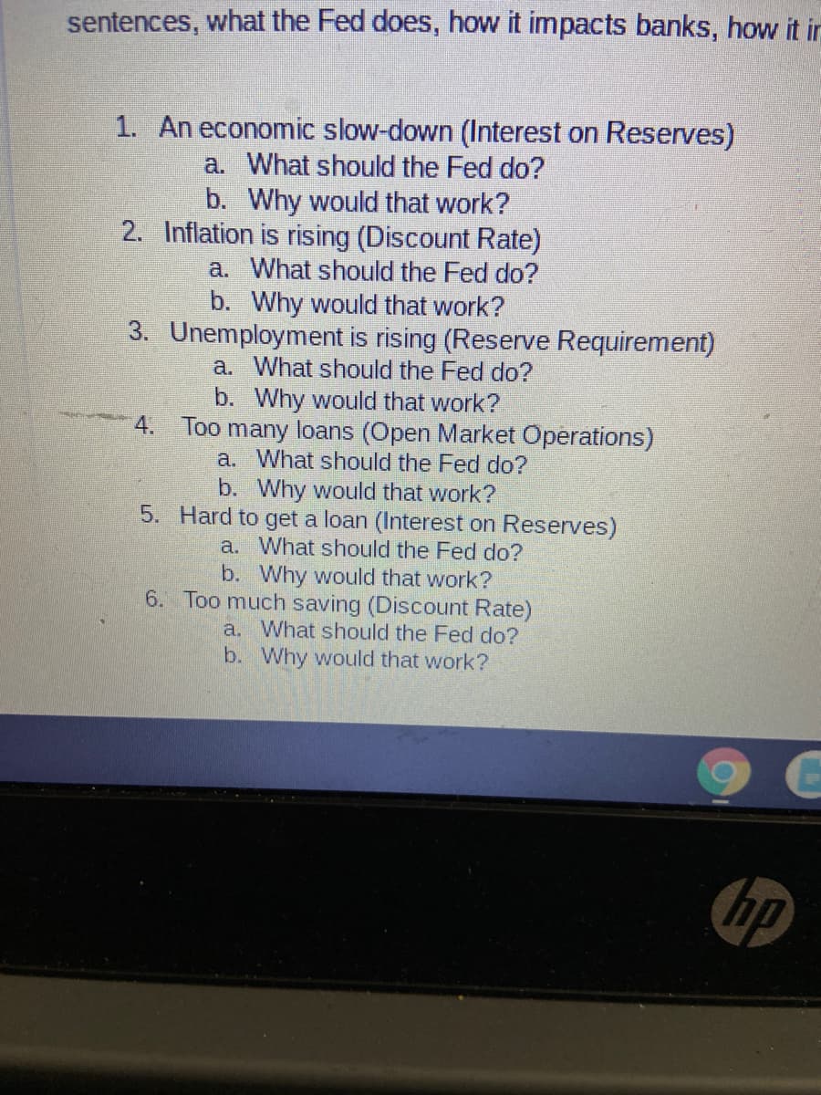 sentences, what the Fed does, how it impacts banks, how it irn
1. An economic slow-down (Interest on Reserves)
a. What should the Fed do?
b. Why would that work?
2. Inflation is rising (Discount Rate)
a. What should the Fed do?
b. Why would that work?
3. Unemployment is rising (Reserve Requirement)
a. What should the Fed do?
b. Why would that work?
4. Too many loans (Open Market Operations)
a. What should the Fed do?
b. Why would that work?
5. Hard to get a loan (Interest on Reserves)
a. What should the Fed do?
b. Why would that work?
6. Too much saving (Discount Rate)
a. What should the Fed do?
b. Why would that work?
hp
