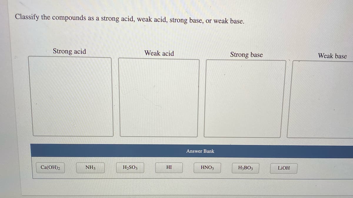 Classify the compounds as a strong acid, weak acid, strong base, or weak base.
Strong acid
Weak acid
Strong base
Weak base
Answer Bank
Ca(OH)2
NH3
H2SO3
HI
HNO3
H3BO3
LIOH
