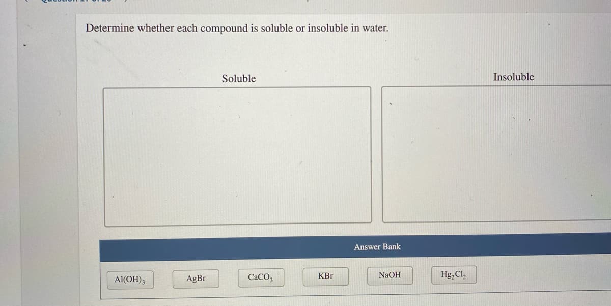 Determine whether each compound is soluble or insoluble in water.
Soluble
Insoluble
Answer Bank
Al(OH)3
AgBr
CACO3
KBr
NaOH
Hg,Cl,
