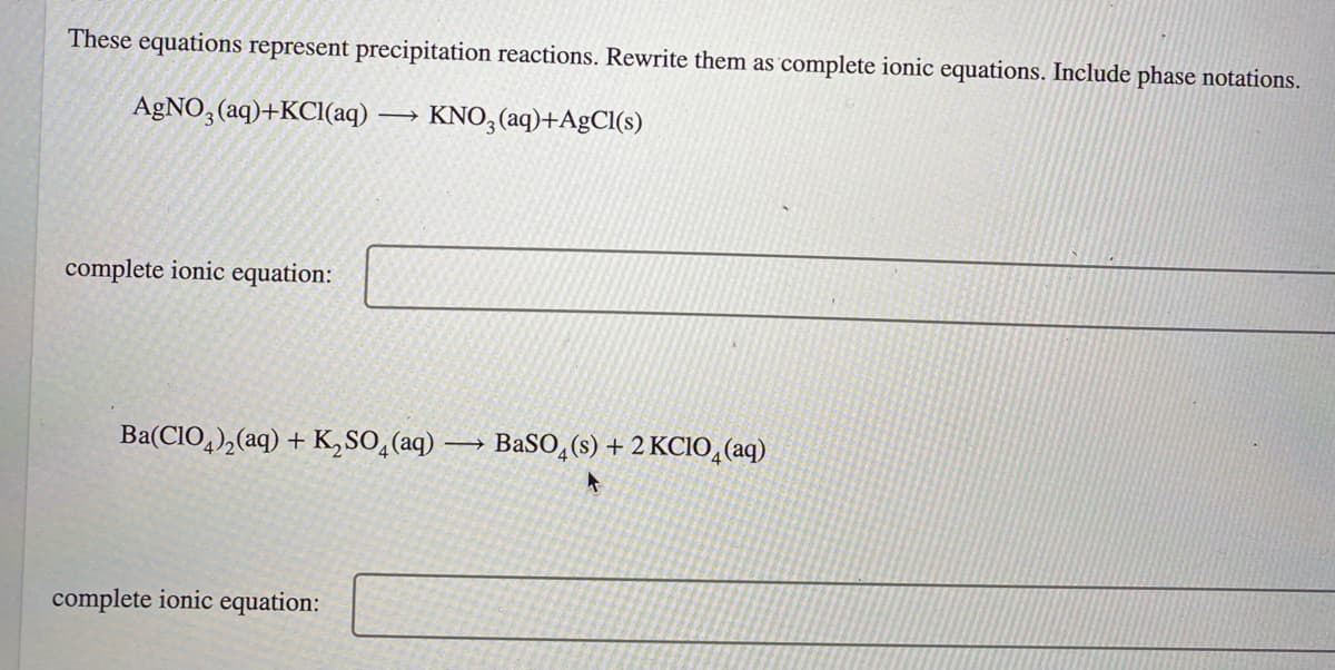 These equations represent precipitation reactions. Rewrite them as complete ionic equations. Include phase notations.
AgNO, (aq)+KCl(aq) -
KNO3(aq)+A£CI(s)
complete ionic equation:
Ba(CIO,),(aq) + K,SO̟(aq) → BaS0,(s) + 2 KCIO,(aq)
complete ionic equation:
