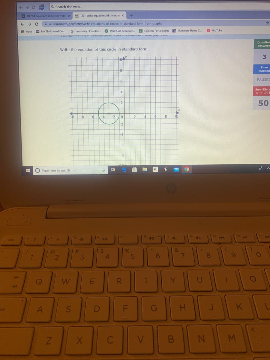 a Search the web..
E IXL VA Equations of Circles from x
DE. IXL - Write equations of circles in x
A ixl.com/math/geometry/write-equations-of-circles-in-standard-form-from-graphs
E Apps
My Blackboard Con..
G university of southe..
O Watch All American.
C Campus Portal Login
Illuminate Home C.
O YouTube
veumeuy me equauona ur ururaracorruorUTU o yropaona
Questior
answere
Write the equation of this circle in standard form.
04
Time
elapsed
PAUSED
-6-
SmartSco
4
out of 100
-10
-8
6.
10
-2
-4
O Type here to search
ts
| 1s 米
12
40
144
41
esc
&
23
3
4.
5
6.
8.
R
T
Y.
-1
ck
K
V.
B.
M.
50
%24
21
2N
