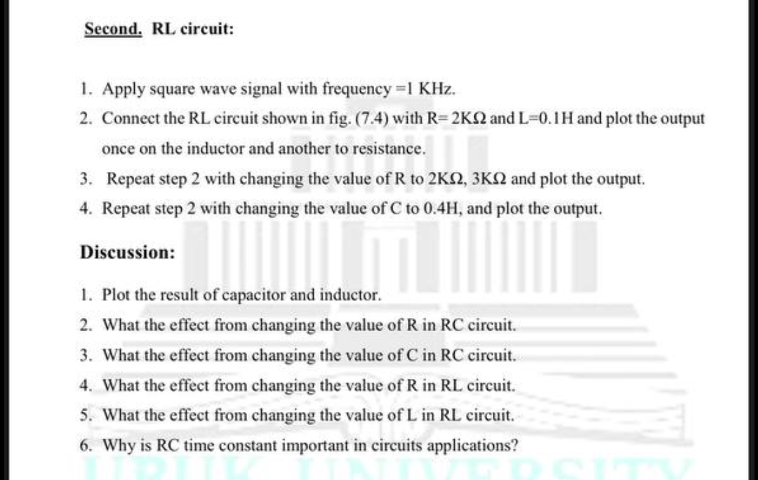 Second. RL circuit:
1. Apply square wave signal with frequency =1 KHz.
2. Connect the RL circuit shown in fig. (7.4) with R= 2K2 and L=0.1H and plot the output
once on the inductor and another to resistance.
3. Repeat step 2 with changing the value of R to 2KN, 3KN and plot the output.
4. Repeat step 2 with changing the value of C to 0.4H, and plot the output.
Discussion:
1. Plot the result of capacitor and inductor.
2. What the effect from changing the value of R in RC circuit.
3. What the effect from changing the value of C in RC circuit.
4. What the effect from changing the value of R in RL circuit.
5. What the effect from changing the value of L in RL circuit.
6. Why is RC time constant important in circuits applications?
