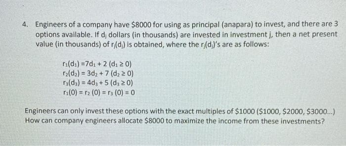 4. Engineers of a company have $8000 for using as principal (anapara) to invest, and there are 3
options available. If d, dollars (in thousands) are invested in investment j, then a net present
value (in thousands) of ri(d)) is obtained, where the ri(d))'s are as follows:
ri(di)=7d₁ + 2 (d₁20)
r₂(d₂)=3d₂+7 (d₂ ≥ 0)
ra(da)=4d3 +5 (d, ≥ 0)
r₁(0)= r₂ (0) 3 (0) = 0
=
Engineers can only invest these options with the exact multiples of $1000 ($1000, $2000, $3000...)
How can company engineers allocate $8000 to maximize the income from these investments?