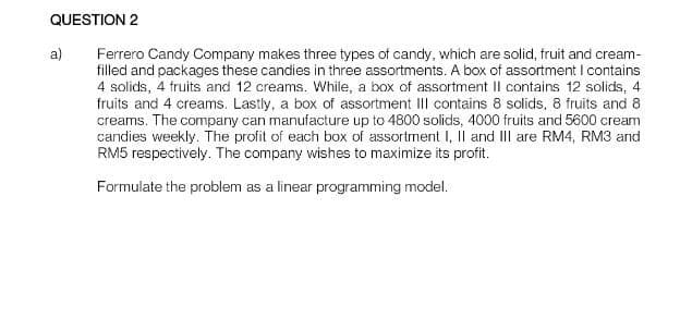 QUESTION 2
Ferrero Candy Company makes three types of candy, which are solid, fruit and cream-
filled and packages these candies in three assortments. A box of assortment I contains
4 solids, 4 fruits and 12 creams. While, a box of assortment II contains 12 solids, 4
fruits and 4 creams. Lastly, a box of assortment III contains 8 solids, 8 fruits and 8
creams. The company can manufacture up to 4800 solids, 4000 fruits and 5600 cream
candies weekly. The profit of each box of assortment I, II and III are RM4, RM3 and
RM5 respectively. The company wishes to maximize its profit.
Formulate the problem as a linear programming model.
a)