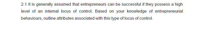 2.1 It is generally assumed that entrepreneurs can be successful if they possess a high
level of an internal locus of control. Based on your knowledge of entrepreneurial
behaviours, outline attributes associated with this type of locus of control.