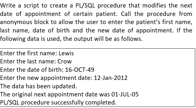 Write a script to create a PL/SQL procedure that modifies the next
date of appointment of certain patient. Call the procedure from
anonymous block to allow the user to enter the patient's first name,
last name, date of birth and the new date of appointment. If the
following data is used, the output will be as follows.
Enter the first name: Lewis
Enter the last name: Crow
Enter the date of birth: 16-OCT-49
Enter the new appointment date: 12-Jan-2012
The data has been updated.
The original next appointment date was 01-JUL-05
PL/SQL procedure successfully completed.
