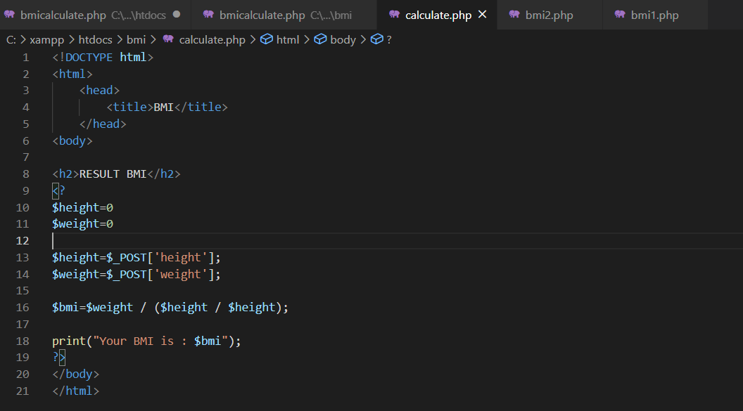 * bmicalculate.php C\...\htdocs •
A bmicalculate.php C:\...\bmi
* calculate.php ×
* bmi2.php
* bmi1.php
C: > xampp > htdocs > bmi > m calculate.php >@ html > O body >O?
<!DOCTYPE html>
2
<html>
3
<head>
4
<title>BMI</title>
5
</head>
6
<body>
7
8
<h2>RESULT BMI</h2>
9
$height=0
$weight=0
10
11
12
$height=$_POST['height'];
$weight=$_POST['weight'];
13
14
15
16
$bmi=$weight / ($height / $height);
17
18
print("Your BMI is : $bmi");
19
20
</body>
21
</html>
