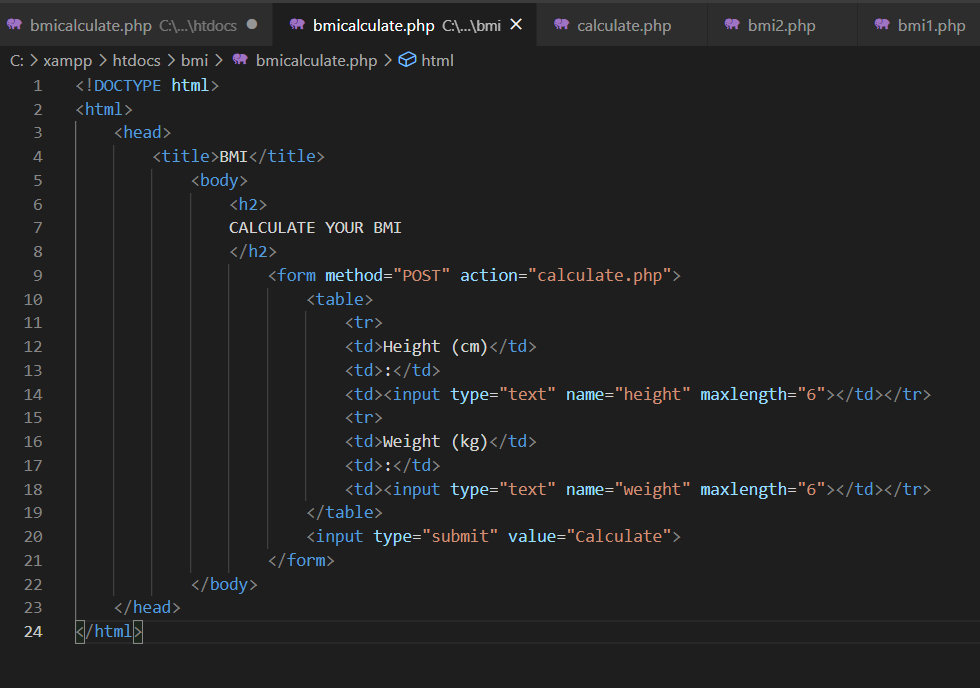 * bmicalculate.php C\...\htdocs •
* bmicalculate.php C\..\bmi X
* calculate.php
* bmi2.php
* bmi1.php
C: > xampp > htdocs > bmi > * bmicalculate.php > html
1
<! DOCTYPE html>
2
<html>
3
<head>
4
<title>BMI</title>
5
<body>
6
<h2>
7
CALCULATE YOUR BMI
</h2>
9
<form method="POST" action="calculate.php">
10
<table>
11
<tr>
12
<td>Height (cm)</td>
13
<td>:</td>
14
<td><input type="text" name="height" maxlength="6"></td></tr>
15
<tr>
16
<td>Weight (kg)</td>
17
<td>:</td>
<td><input type="text" name="weight" maxlength="6"></td></tr>
</table>
18
19
<input type="submit" value="Calculate">
</form>
20
21
22
</body>
23
</head>
k/htm15
24
