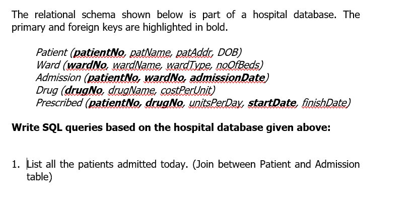 The relational schema shown below is part of a hospital database. The
primary and foreign keys are highlighted in bold.
Patient (patientNo, patName, patAddr, DOB)
Ward (wardNo. wardName, wardType, noOfBeds)
Admission (patientNo, wardNo, admissionDate)
Drug (drugNo, drugName, costPerUnit)
Prescribed (patientNo, drugNo, unitsPerDay, startDate, finishDate)
Write SQL queries based on the hospital database given above:
1. List all the patients admitted today. (Join between Patient and Admission
table)
