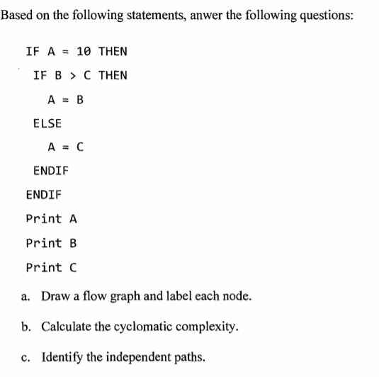 Based on the following statements, anwer the following questions:
IF A = 10 THEN
IF B > C THEN
A = B
%3D
ELSE
A = C
ENDIF
ENDIF
Print A
Print B
Print C
a. Draw a flow graph and label each node.
b. Calculate the cyclomatic complexity.
c. Identify the independent paths.
