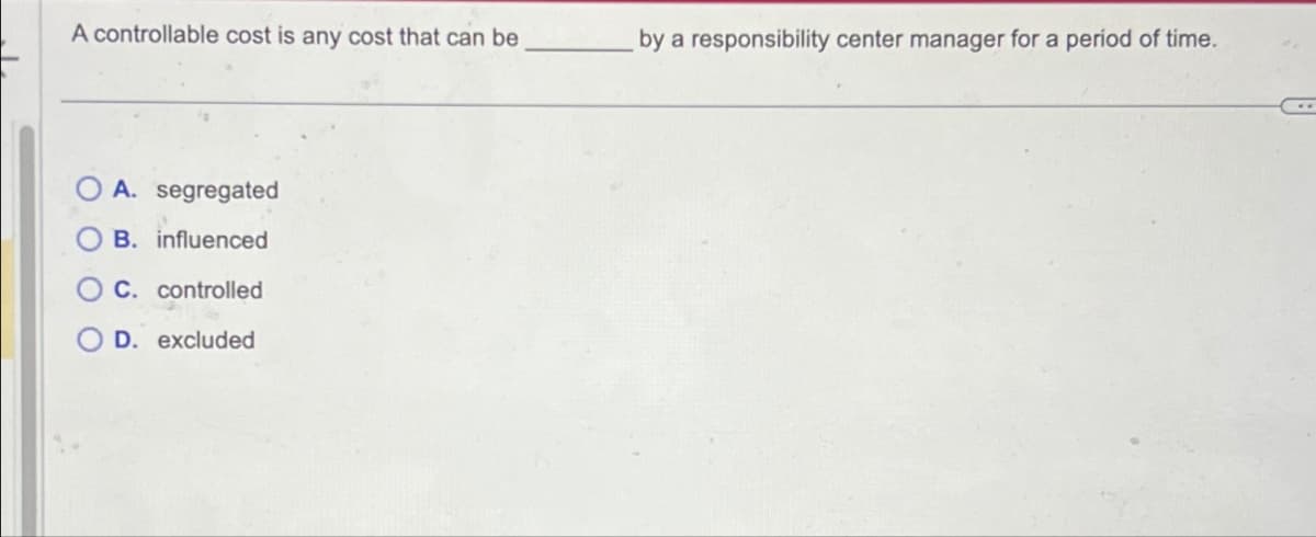 A controllable cost is any cost that can be
A. segregated
B. influenced
C. controlled
D. excluded
by a responsibility center manager for a period of time.