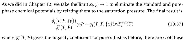 As we did in Chapter 12, we take the limit x, yi1 to eliminate the standard and pure-
phase chemical potentials by relating them to the saturation pressure. The final result is
(T, P, {y})
(T, P)
-y,Р%3D7(Т, Р, {x})x,РуаР (Т)
(13.37)
where (T, P) gives the fugacity coefficient for pure i. Just as before, there are C of these
