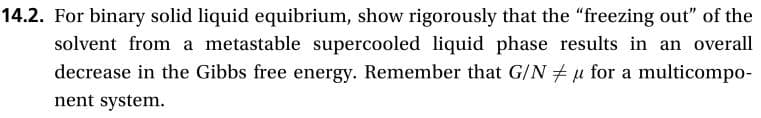 14.2. For binary solid liquid equibrium, show rigorously that the "freezing out" of the
solvent from a metastable supercooled liquid phase results in an overall
decrease in the Gibbs free energy. Remember that G/N
u for a multicompo
nent system.
