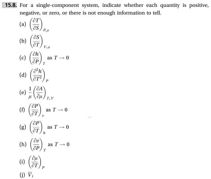 15.8. For a single-component system, indicate whether each quantity is positive
negative, or zero, or there is not enough information to tell.
ат
as
P,
as
от
as T 0
дР
Т
h
(d)
ат?
P
1 aA
(e)
ди,
и
т, V
as T 0
дт
ОР
()T
as T 0
(h)
as T 0
ӘР
Т
дт
Р
(j) Vi
