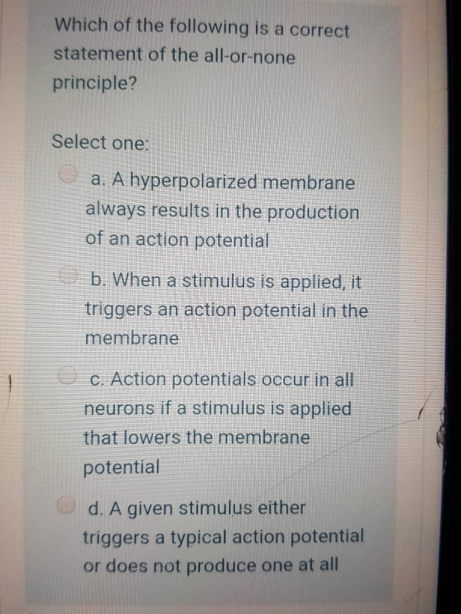 Which of the following is a correct
statement of the all-or-none
principle?
Select one:
U a. A hyperpolarized membrane
always results in the production
of an action potential
b. When a stimulus is applied, it
triggers an action potential in the
membrane
O C. Action potentials occur in all
neurons if a stimulus is applied
that lowers the membrane
potential
d. A given stimulus either
triggers a typical action potential
or does not produce one at all
