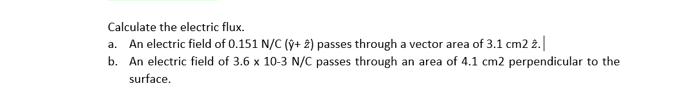 Calculate the electric flux.
a. An electric field of 0.151 N/C (ŷ+ 2) passes through a vector area of 3.1 cm2 2.|
b. An electric field of 3.6 x 10-3 N/C passes through an area of 4.1 cm2 perpendicular to the
surface.
