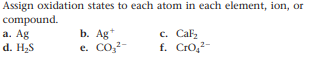 Assign oxidation states to each atom in each element, ion, or
compound.
а. Ag
d. H2S
b. Ag*
e. Co,2-
c. Cafz
f. Cro,-
