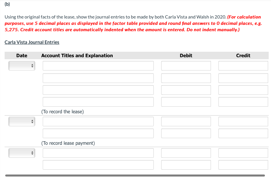 (b)
Using the original facts of the lease, show the journal entries to be made by both Carla Vista and Walsh in 2020. (For calculation
purposes, use 5 decimal places as displayed in the factor table provided and round final answers to 0 decimal places, e.g.
5,275. Credit account titles are automatically indented when the amount is entered. Do not indent manually.)
Carla Vista Journal Entries
Date
Account Titles and Explanation
Debit
Credit
(To record the lease)
(To record lease payment)
