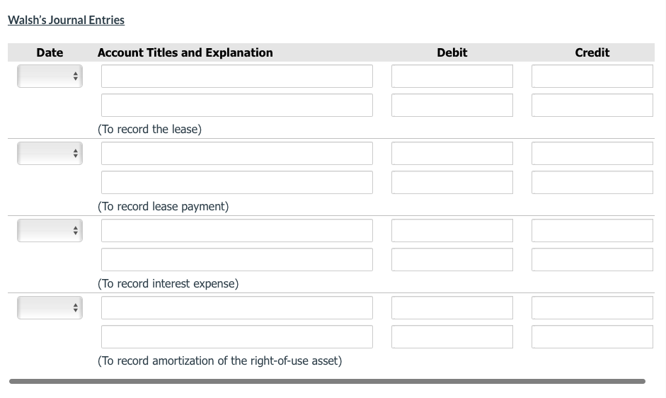 Walsh's Journal Entries
Date
Account Titles and Explanation
Debit
Credit
(To record the lease)
(To record lease payment)
(To record interest expense)
(To record amortization of the right-of-use asset)
