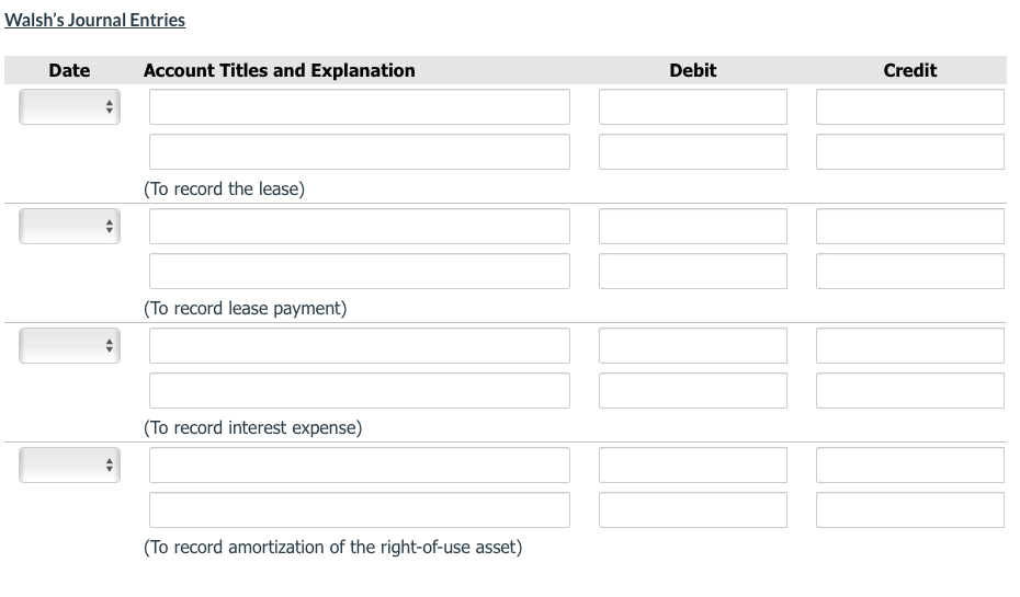 Walsh's Journal Entries
Date
Account Titles and Explanation
Debit
Credit
(To record the lease)
(To record lease payment)
(To record interest expense)
(To record amortization of the right-of-use asset)
