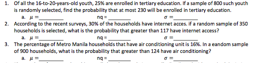 1. Of all the 16-to-20-years-old youth, 25% are enrolled in tertiary education. If a sample of 800 such youth
is randomly selected, find the probability that at most 230 will be enrolled in tertiary education.
a. u=
2. According to the recent surveys, 30% of the households have internet acces. if a random sample of 350
households is selected, what is the probability that greater than 117 have internet access?
a. u=
3. The percentage of Metro Manila households that have air conditioning unit is 16%. In a eandom sample
of 900 households, what is the probability that greater than 124 have air conditioning?
a. 4=
nq =
nq =
ng =
