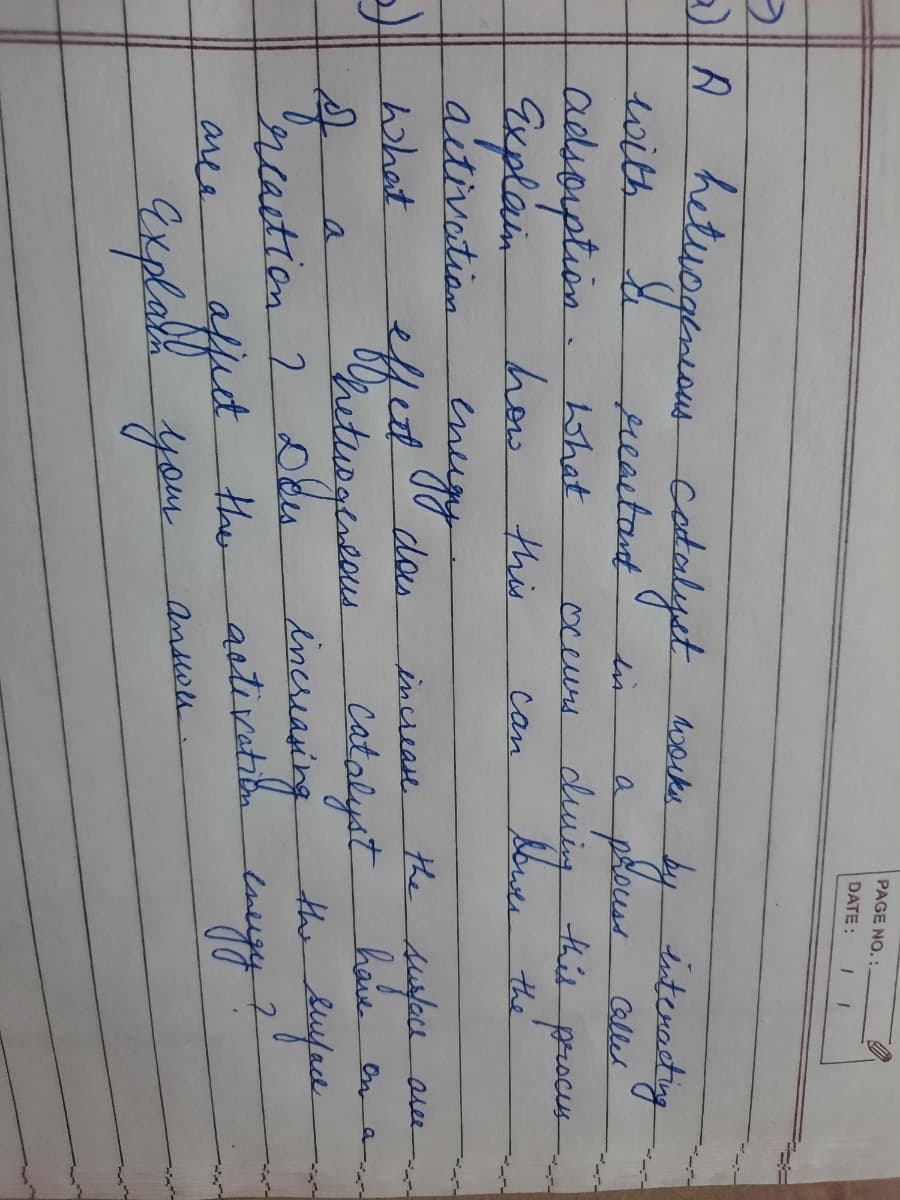 PAGE NO. :
DATE:
hetuogeneam cotalyst woke by isterasig
a plouss alles
duing this procus
bwer the
with
preactant
in
a
adsouption
how
Suplain
What
oceurs
this
can
aitivation
aree
das
effet
increase
hhet
have en
the dufad
a
bincreaving
ncaction 2
ffect the
Gxplabe you
the
astivation
luigy
area
answn.
