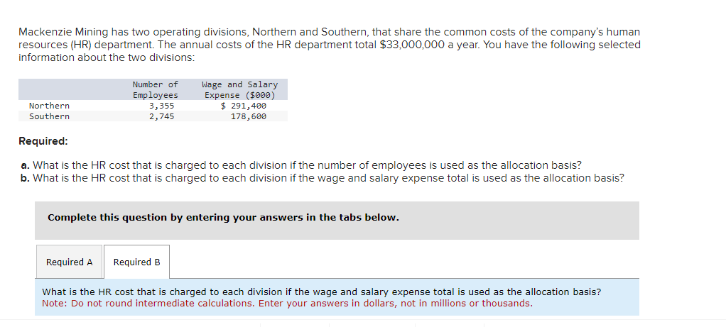 Mackenzie Mining has two operating divisions, Northern and Southern, that share the common costs of the company's human
resources (HR) department. The annual costs of the HR department total $33,000,000 a year. You have the following selected
information about the two divisions:
Northern
Southern
Number of
Employees
3,355
2,745
Required:
a. What is the HR cost that is charged to each division if the number of employees is used as the allocation basis?
b. What is the HR cost that is charged to each division if the wage and salary expense total is used as the allocation basis?
Required A
Wage and Salary
Expense ($000)
$ 291,400
178,600
Complete this question by entering your answers in the tabs below.
Required B
What is the HR cost that is charged to each division if the wage and salary expense total is used as the allocation basis?
Note: Do not round intermediate calculations. Enter your answers in dollars, not in millions or thousands.