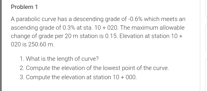 Problem 1
A parabolic curve has a descending grade of -0.6% which meets an
ascending grade of 0.3% at sta. 10 + 020. The maximum allowable
change of grade per 20 m station is 0.15. Elevation at station 10 +
020 is 250.60 m.
1. What is the length of curve?
2. Compute the elevation of the lowest point of the curve.
3. Compute the elevation at station 10 + 000.
