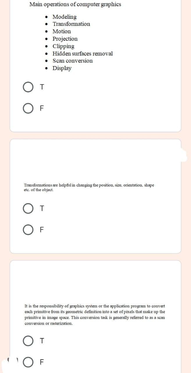Main operations of computer graphics
• Modeling
• Transformation
• Motion
• Projection
• Clipping
• Hidden surfaces removal
Scan conversion
• Display
От
Transformations are helpful in changing the position, size, orientation, shape
etc. of the object.
От
F
It is the responsibility of graphics system or the application program to convert
each primitive from its geometric definition into a set of pixels that make up the
primitive in image space. This conversion task is generally referred to as a scan
conversion or rasterization.
От
'O F
