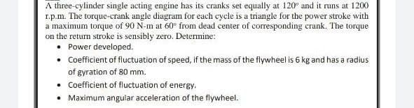 A three-cylinder single acting engine has its cranks set equally at 120° and it runs at 1200
1.p.m. The torque-crank angle diagram for each cycle is a triangle for the power stroke with
a maximum torque of 90 N-m at 60° from dead center of corresponding crank. The torque
on the return stroke is sensibly zero. Determine:
• Power developed.
• Coefficient of fluctuation of speed, if the mass of the flywheel is 6 kg and has a radius
of gyration of 80 mm.
• Coefficient of fluctuation of energy.
• Maximum angular acceleration of the flywheel.
