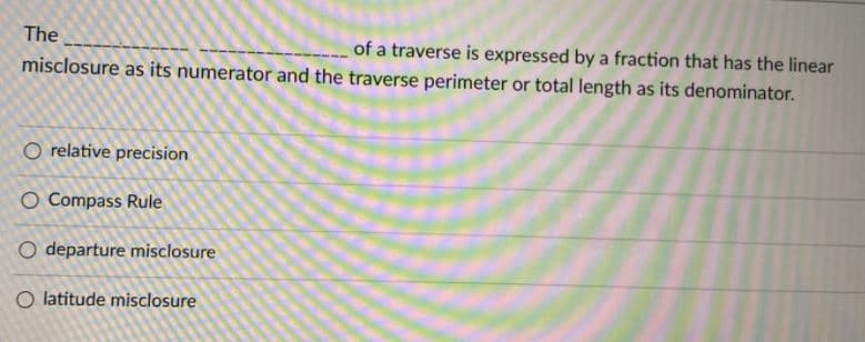 The
of a traverse is expressed by a fraction that has the linear
misclosure as its numerator and the traverse perimeter or total length as its denominator.
O relative precision
O Compass Rule
O departure misclosure
O latitude misclosure
