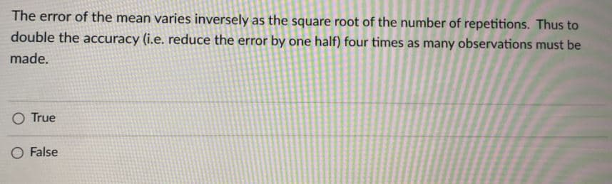 The error of the mean varies inversely as the square root of the number of repetitions. Thus to
double the accuracy (i.e. reduce the error by one half) four times as many observations must be
made.
O True
False
