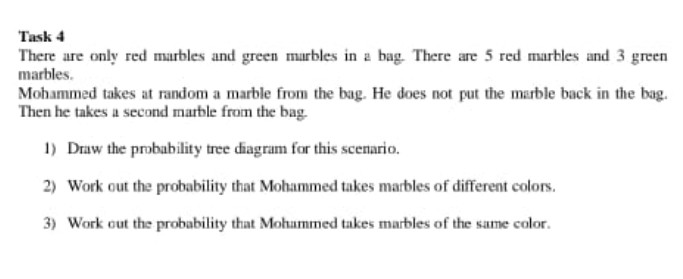 Task 4
There are only red marbles and green marbles in a bag. There are 5 red marbles and 3 green
marbles.
Mohammed takes at random a marble from the bag. He does not put the marble back in the bag.
Then he takes a second marble from the bag.
1) Draw the probability tree diagram for this scenario.
2) Work out the probability that Mohammed takes marbles of different colors.
3) Work out the probability that Mohammed takes marbles of the same color.