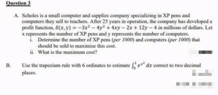 Question 3
A. Scholes is a small computer and supplies company specializing in XP pens and
computers they sell to teachers. After 25 years in operation, the company has developed a
profit function, 8(x,y)=-3x² - 4y2 + 4xy-2x + 12y-4 in millions of dollars. Let
x represents the number of XP pens and y represents the number of computers.
i.
Determine the number of XP pens (per 1000) and computers (per 1000) that
should be sold to maximise this cost.
ii. What is the maximum cost?
B.
Use the trapezium rule with 6 ordinates to estimate fe* dx correct to two decimal
places.