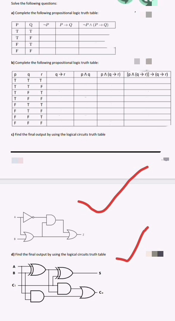 Solve the following questions:
a) Complete the following propositional logic truth table:
P
Q
-P
T
T
T
F
F
T
F
F
b) Complete the following propositional logic truth table:
Р
q
r
q➜r
T
T
T
T
T
F
T
F
T
T
F
F
F
T
T
F
T
F
F
F
T
F
F
F
c) Find the final output by using the logical circuits truth table
P
B
d) Find the final output by using the logical circuits truth table
A
B
DBD
Ci
Co
P→Q -PA (P→Q)
p^q PA(qr) [pA (ar)] → (ar)
J.