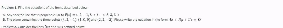 Problem 1. Find the equations of the items described below
A.
Any specific line that is perpendicular to r(t) =< 2,-1,8>t+<3,3,3 >.
B. The plane containing the three points (3, 2, -1). (1, 0, 9) and (2, 2, -2). Please write the equation in the form Ax+By+Cz = D.
Proble