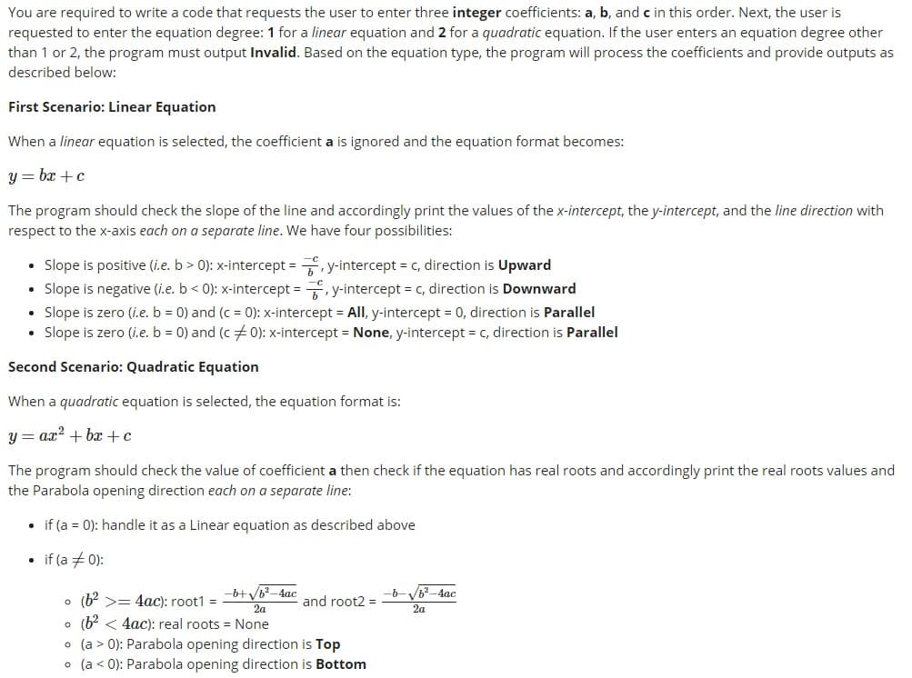 You are required to write a code that requests the user to enter three integer coefficients: a, b, and c in this order. Next, the user is
requested to enter the equation degree: 1 for a linear equation and 2 for a quadratic equation. If the user enters an equation degree other
than 1 or 2, the program must output Invalid. Based on the equation type, the program will process the coefficients and provide outputs as
described below:
First Scenario: Linear Equation
When a linear equation is selected, the coefficient a is ignored and the equation format becomes:
y = bx + c
The program should check the slope of the line and accordingly print the values of the x-intercept, the y-intercept, and the line direction with
respect to the x-axis each on a separate line. We have four possibilities:
Slope is positive (i.e. b > 0): x-intercept = , y-intercept = c, direction is Upward
Slope is negative (i.e. b < 0): x-intercept = , y-intercept = c, direction is Downward
• Slope is zero (i.e. b = 0) and (c = 0): x-intercept = All, y-intercept = 0, direction is Parallel
• Slope is zero (i.e. b = 0) and (c 0): x-intercept = None, y-intercept = c, direction is Parallel
Second Scenario: Quadratic Equation
When a quadratic equation is selected, the equation format is:
y = ax? + bx +c
The program should check the value of coefficient a then check if the equation has real roots and accordingly print the real roots values and
the Parabola opening direction each on a separate line:
• if (a = 0): handle it as a Linear equation as described above
• if (a +0):
-b+ Vb-4ac
-b-b-4ac
o (b? >= 4ac): root1 =
• (b? < 4ac): real roots = None
• (a > 0): Parabola opening direction is Top
• (a < 0): Parabola opening direction is Bottom
and root2 =
2a
2a
