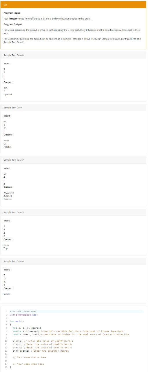 Program Input:
Four integer values for coefficients a, b. and c and the equation degree in this order.
Program Output:
For Linear equations, the output is three lines that display the x-intercept. the y-intercept, and the line direction with respect to the x-
axis.
For Quadratic equations, the outout can be one line as in Sample Test Case 4 or two lines as in Sample Test Case 3 or three lines as in
Sarmple Test Case 2.
Sarmple Test Case 0
Input:
2
1
Output:
0.5
1
Upwerd
Samale Test Case 1
Input:
-9
-2
1
Output:
None
-2
Parallel
Samale Test Cane 2
Input:
-2
4
2
Output:
-0.224745
2.22474
Bottom
Sample Test Case 3
Input:
2
Output:
Norie
Top
Samale Test Case 4
Input:
-5
Output:
Invalid
1 >
Ainelude ciostrean
2 using namespace std;
4
int main ()
6
int a, b. c, degree;
double x_intercept; //Use this variable for the x_intercept of Lincar Equetions
deuble raat1, raat?;//IRe these variahles far the real rpots of Quadratie Fquat ions
18
cin>>; // Lnter the velue of coofficiont a
11
cin>>b; //Entar the value of caeffieient b
12
cin>>c; //Enter the va lue of coefficient c
13
cin>>degree: //Enter the equation degree
14
15
/ Yeur csde st ar ts here
16
// Your code ends here
18 }
17
