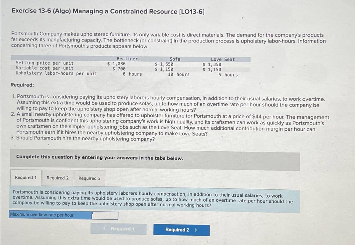 Exercise 13-6 (Algo) Managing a Constrained Resource [LO13-6]
Portsmouth Company makes upholstered furniture. Its only variable cost is direct materials. The demand for the company's products
far exceeds its manufacturing capacity. The bottleneck (or constraint) in the production process is upholstery labor-hours. Information
concerning three of Portsmouth's products appears below:
Required 1
Recliner
$ 1,036
$ 700
6 hours
Selling price per unit
Variable cost per unit
Upholstery labor-hours per unit
Required:
1. Portsmouth is considering paying its upholstery laborers hourly compensation, in addition to their usual salaries, to work overtime.
Assuming this extra time would be used to produce sofas, up to how much of an overtime rate per hour should the company be
willing to pay to keep the upholstery shop open after normal working hours?
2. A small nearby upholstering company has offered to upholster furniture for Portsmouth at a price of $44 per hour. The management
of Portsmouth is confident this upholstering company's work is high quality, and its craftsmen can work as quickly as Portsmouth's
own craftsmen on the simpler upholstering jobs such as the Love Seat. How much additional contribution margin per hour can
Portsmouth earn if it hires the nearby upholstering company to make Love Seats?
3. Should Portsmouth hire the nearby upholstering company?
Required 2
Required 3
Sofa
Complete this question by entering your answers in the tabs below.
$ 1,650
$ 1,150
< Required 1
10 hours
Love Seat
$ 1,550
$ 1,150
5 hours
Portsmouth is considering paying its upholstery laborers hourly compensation, addition to their usual salaries, to work
overtime. Assuming this extra time would be used to produce sofas, up to how much of an overtime rate per hour should the
company be willing to pay to keep the upholstery shop open after normal working hours?
Maximum overtime rate per hour
Required 2 >