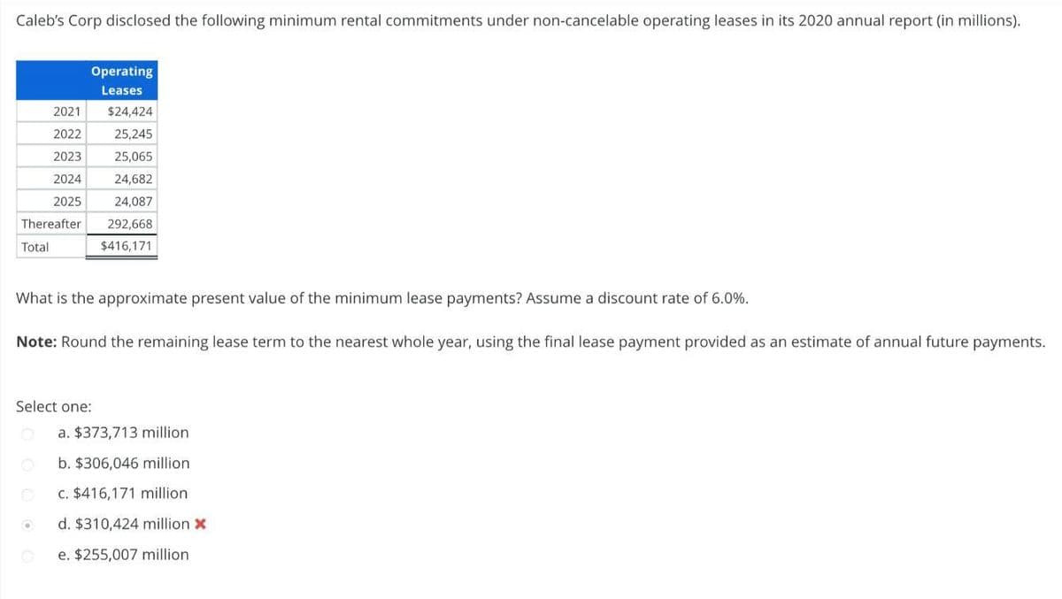 Caleb's Corp disclosed the following minimum rental commitments under non-cancelable operating leases in its 2020 annual report (in millions).
Thereafter
Total
Operating
Leases
2021 $24,424
2022
25,245
2023
25,065
2024
24,682
2025
What is the approximate present value of the minimum lease payments? Assume a discount rate of 6.0%.
Note: Round the remaining lease term to the nearest whole year, using the final lease payment provided as an estimate of annual future payments.
Select one:
@
.
24,087
292,668
$416,171
a. $373,713 million.
b. $306,046 million.
c. $416,171 million.
d. $310,424 million *
e. $255,007 million.