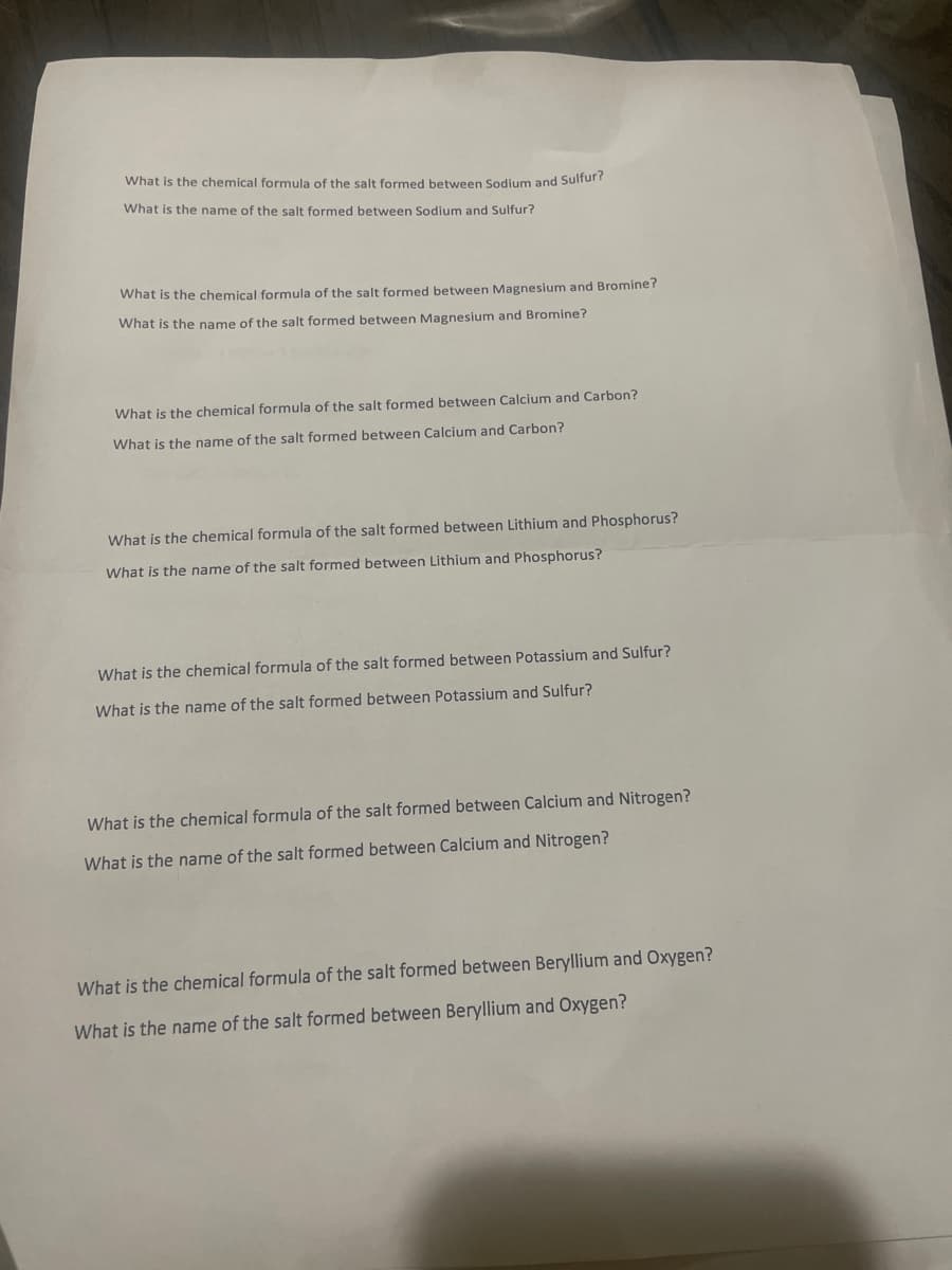 What is the chemical formula of the salt formed between Sodium and Sulfur?
What is the name of the salt formed between Sodium and Sulfur?
What is the chemical formula of the salt formed between Magnesium and Bromine?
What is the name of the salt formed between Magnesium and Bromine?
What is the chemical formula of the salt formed between Calcium and Carbon?
What is the name of the salt formed between Calcium and Carbon?
What is the chemical formula of the salt formed between Lithium and Phosphorus?
What is the name of the salt formed between Lithium and Phosphorus?
What is the chemical formula of the salt formed between Potassium and Sulfur?
What is the name of the salt formed between Potassium and Sulfur?
What is the chemical formula of the salt formed between Calcium and Nitrogen?
What is the name of the salt formed between Calcium and Nitrogen?
What is the chemical formula of the salt formed between Beryllium and Oxygen?
What is the name of the salt formed between Beryllium and Oxygen?