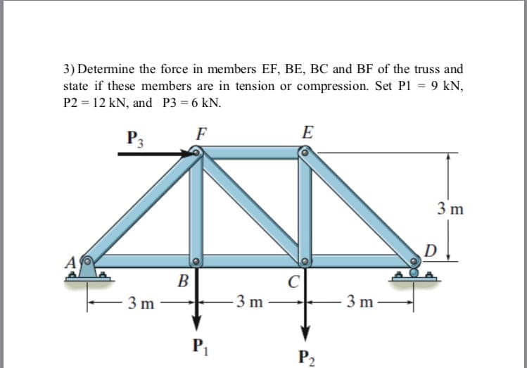 3) Determine the force in members EF, BE, BC and BF of the truss and
state if these members are in tension or compression. Set P1 = 9 kN,
P2 = 12 kN, and P3 = 6 kN.
F
E
P3
3 m
D
A
B
3 m
3 m
3 m
P2
