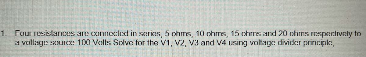 1. Four resistances are connected in series, 5 ohms, 10 ohms, 15 ohms and 20 ohms respectively to
a voltage source 100 Volts.Solve for the V1, V2, V3 and V4 using voltage divider principle,