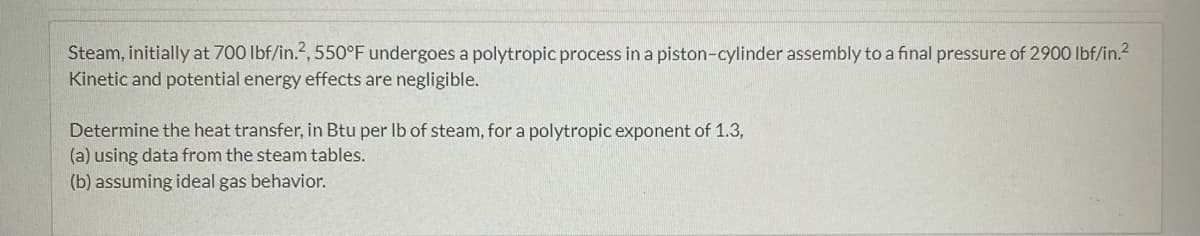 Steam, initially at 700 lbf/in.2, 550°F undergoes a polytropic process in a piston-cylinder assembly to a final pressure of 2900 lbf/in.²
Kinetic and potential energy effects are negligible.
Determine the heat transfer, in Btu per lb of steam, for a polytropic exponent of 1.3,
(a) using data from the steam tables.
(b) assuming ideal gas behavior.