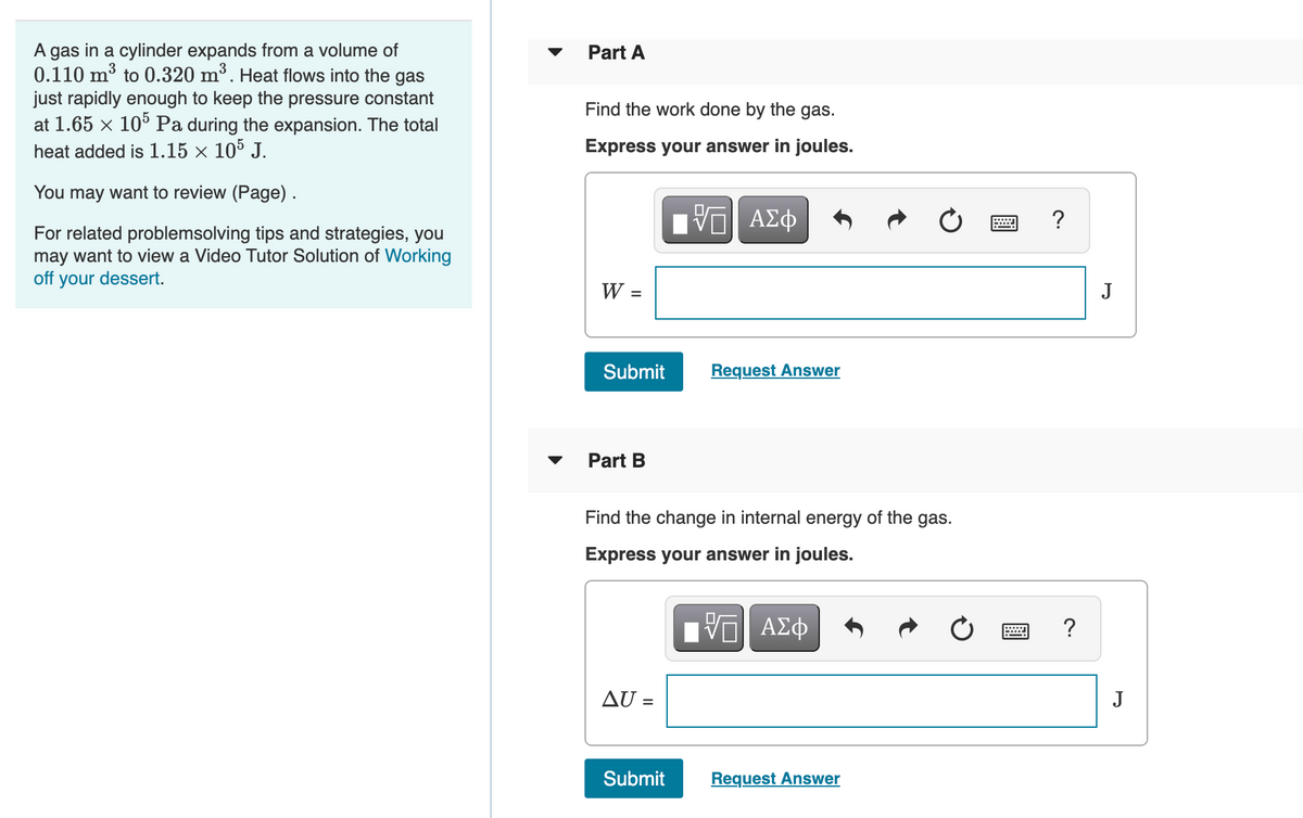 A
gas
in a cylinder expands from a volume of
Part A
0.110 m³ to 0.320 m³. Heat flows into the gas
just rapidly enough to keep the pressure constant
at 1.65 x 10° Pa during the expansion. The total
heat added is 1.15 × 10° J.
Find the work done by the gas.
Express your answer in joules.
You may want to review (Page).
ΑΣφ
?
For related problemsolving tips and strategies, you
may want to view a Video Tutor Solution of Working
off your dessert.
W =
J
Submit
Request Answer
Part B
Find the change in internal energy of the gas.
Express your answer in joules.
AU =
J
Submit
Request Answer
