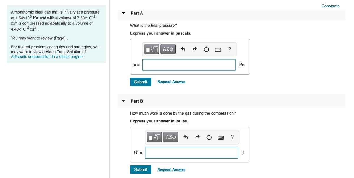Constants
A monatomic ideal gas that is initially at a pressure
of 1.54x105 Pa and with a volume of 7.50x10-2
Part A
m° is compressed adiabatically to a volume of
4.40x10-2 m³ .
What is the final pressure?
Express your answer in pascals.
You may want to review (Page).
For related problemsolving tips and strategies, you
may want to view a Video Tutor Solution of
Adiabatic compression in a diesel engine.
?
p =
Ра
Submit
Request Answer
Part B
How much work is done by the gas during the compression?
Express your answer in joules.
?
W =
J
Submit
Request Answer
