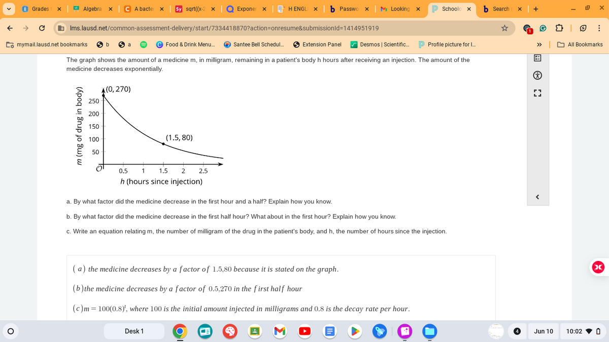 ←
Grades 1 x
Algebra x
C A bacter x
Sy sqrt((x-2 x
Exponer X
H ENGLI❘b Passwo x M Looking x
> Schoolo x
b Search x
→ C
mymail.lausd.net bookmarks
Ims.lausd.net/common-assessment-delivery/start/7334418870?action=onresume&submissionId=1414951919
b
a
Food & Drink Menu...
Santee Bell Schedul...
Extension Panel
Desmos | Scientific...
Profile picture for I...
>>> All Bookmarks
The graph shows the amount of a medicine m, in milligram, remaining in a patient's body h hours after receiving an injection. The amount of the
medicine decreases exponentially.
m (mg of drug in body)
(0,270)
250
200
38588
150
100
(1.5,80)
0.5
1 1.5
2
2.5
h (hours since injection)
a. By what factor did the medicine decrease in the first hour and a half? Explain how you know.
b. By what factor did the medicine decrease in the first half hour? What about in the first hour? Explain how you know.
c. Write an equation relating m, the number of milligram of the drug in the patient's body, and h, the number of hours since the injection.
(a) the medicine decreases by a factor of 1.5,80 because it is stated on the graph.
(b) the medicine decreases by a factor of 0.5,270 in the first half hour
(c)m=100(0.8), where 100 is the initial amount injected in milligrams and 0.8 is the decay rate per hour.
Desk 1
X
Jun 10
10:02
0