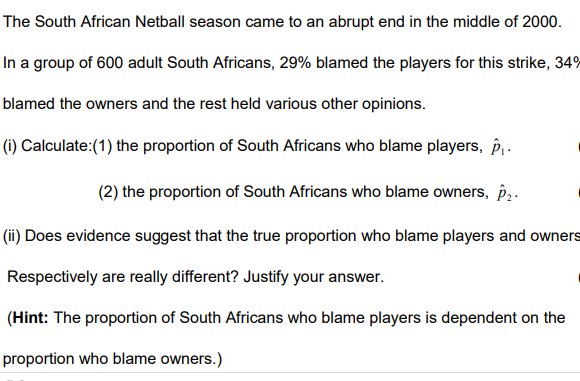 The South African Netball season came to an abrupt end in the middle of 2000.
In a group of 600 adult South Africans, 29% blamed the players for this strike, 34%
blamed the owners and the rest held various other opinions.
(i) Calculate: (1) the proportion of South Africans who blame players, p₁.
(2) the proportion of South Africans who blame owners, p₂.
(ii) Does evidence suggest that the true proportion who blame players and owners
Respectively are really different? Justify your answer.
(Hint: The proportion of South Africans who blame players is dependent on the
proportion who blame owners.)